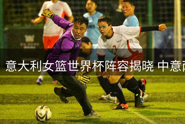 意大利女篮世界杯阵容揭晓 中意两强将小组赛交锋